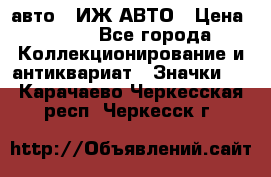 1.1) авто : ИЖ АВТО › Цена ­ 149 - Все города Коллекционирование и антиквариат » Значки   . Карачаево-Черкесская респ.,Черкесск г.